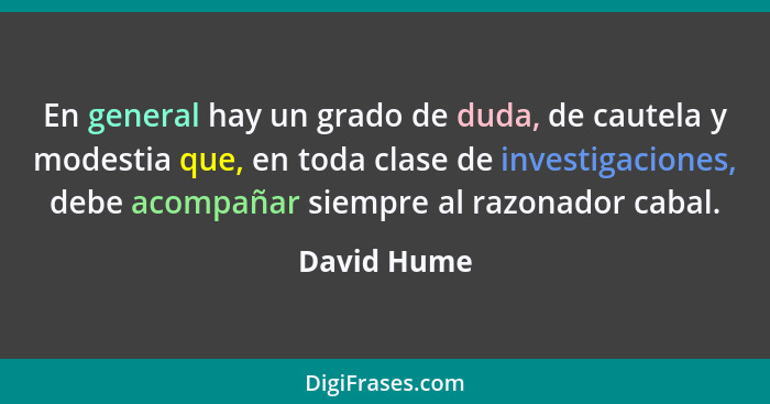 En general hay un grado de duda, de cautela y modestia que, en toda clase de investigaciones, debe acompañar siempre al razonador cabal.... - David Hume