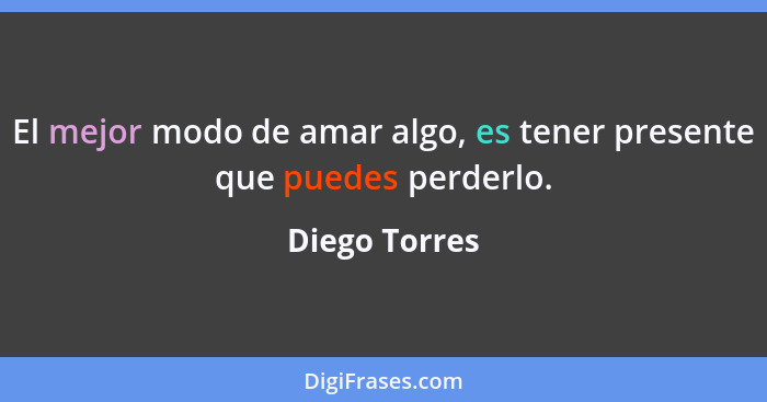 El mejor modo de amar algo, es tener presente que puedes perderlo.... - Diego Torres