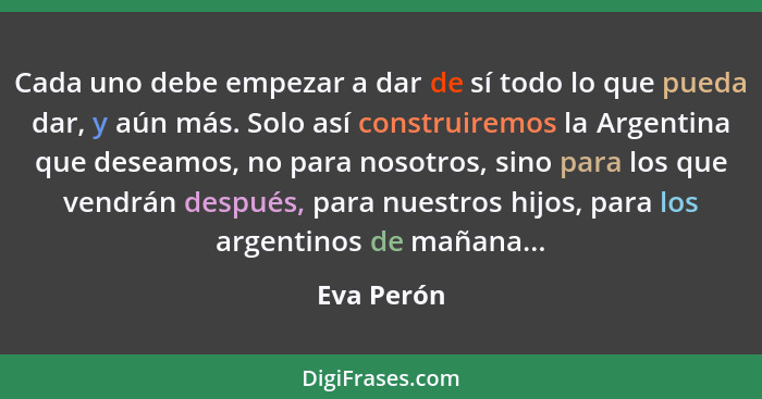 Cada uno debe empezar a dar de sí todo lo que pueda dar, y aún más. Solo así construiremos la Argentina que deseamos, no para nosotros, si... - Eva Perón