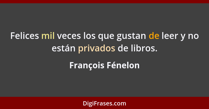 Felices mil veces los que gustan de leer y no están privados de libros.... - François Fénelon