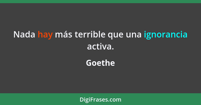 Nada hay más terrible que una ignorancia activa.... - Goethe