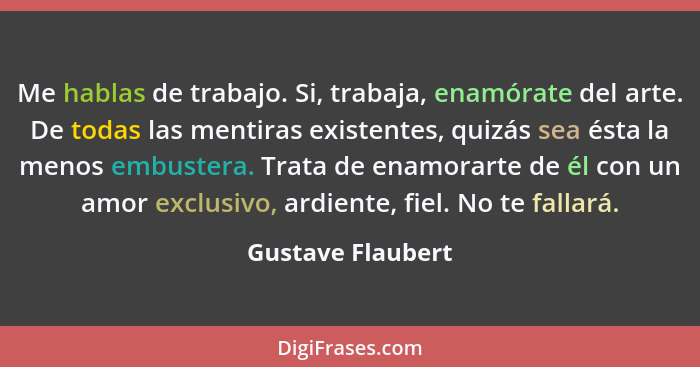 Me hablas de trabajo. Si, trabaja, enamórate del arte. De todas las mentiras existentes, quizás sea ésta la menos embustera. Trata... - Gustave Flaubert