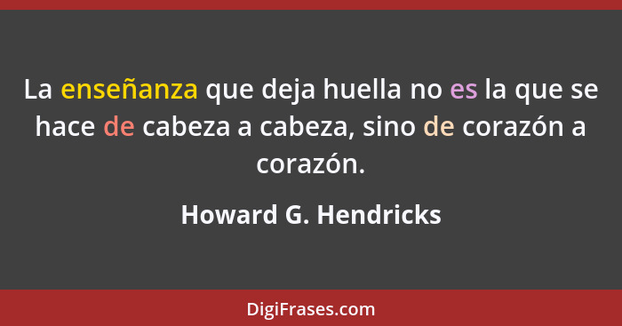 La enseñanza que deja huella no es la que se hace de cabeza a cabeza, sino de corazón a corazón.... - Howard G. Hendricks