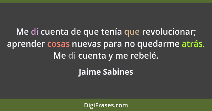 Me di cuenta de que tenía que revolucionar; aprender cosas nuevas para no quedarme atrás. Me di cuenta y me rebelé.... - Jaime Sabines