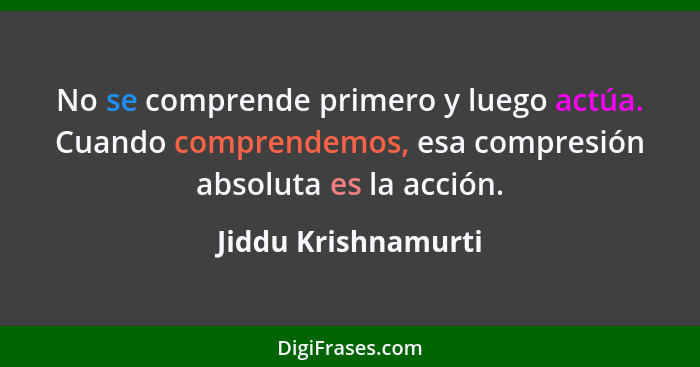 No se comprende primero y luego actúa. Cuando comprendemos, esa compresión absoluta es la acción.... - Jiddu Krishnamurti