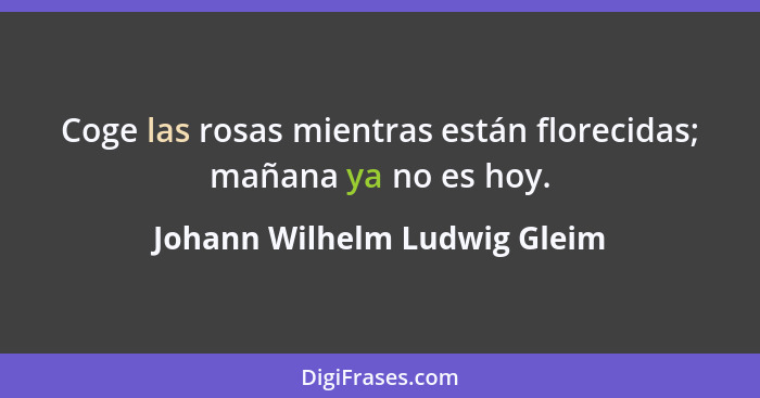 Coge las rosas mientras están florecidas; mañana ya no es hoy.... - Johann Wilhelm Ludwig Gleim