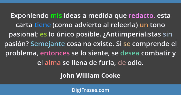 Exponiendo mis ideas a medida que redacto, esta carta tiene (como advierto al releerla) un tono pasional; es lo único posible. ¿A... - John William Cooke