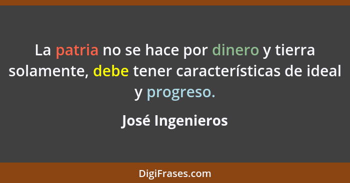 La patria no se hace por dinero y tierra solamente, debe tener características de ideal y progreso.... - José Ingenieros