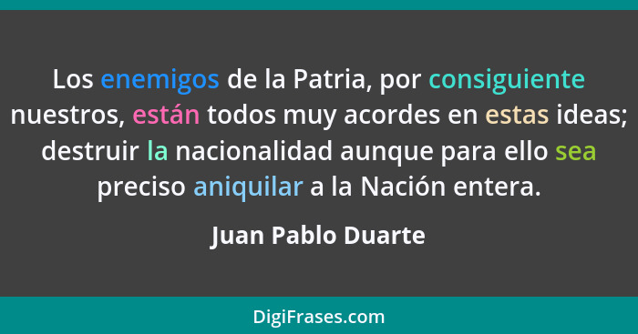 Los enemigos de la Patria, por consiguiente nuestros, están todos muy acordes en estas ideas; destruir la nacionalidad aunque para... - Juan Pablo Duarte