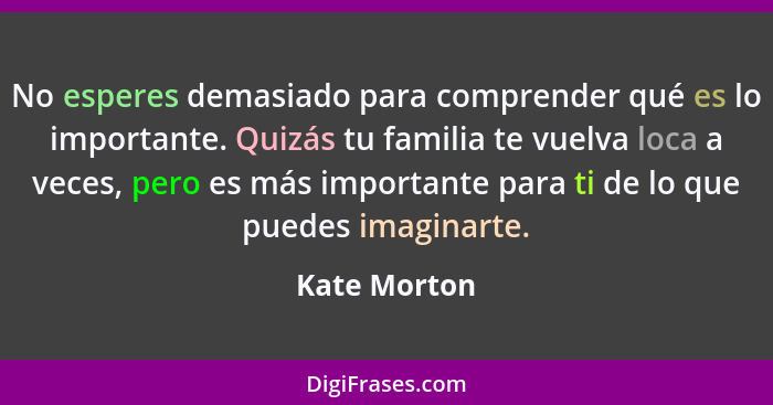 No esperes demasiado para comprender qué es lo importante. Quizás tu familia te vuelva loca a veces, pero es más importante para ti de l... - Kate Morton