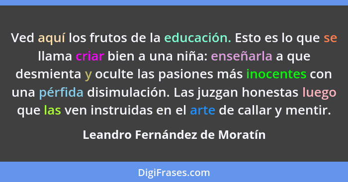 Ved aquí los frutos de la educación. Esto es lo que se llama criar bien a una niña: enseñarla a que desmienta y oculte... - Leandro Fernández de Moratín