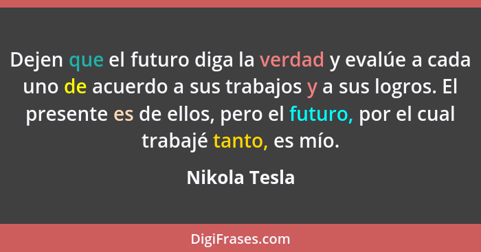 Dejen que el futuro diga la verdad y evalúe a cada uno de acuerdo a sus trabajos y a sus logros. El presente es de ellos, pero el futur... - Nikola Tesla