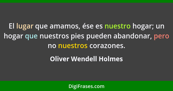 El lugar que amamos, ése es nuestro hogar; un hogar que nuestros pies pueden abandonar, pero no nuestros corazones.... - Oliver Wendell Holmes