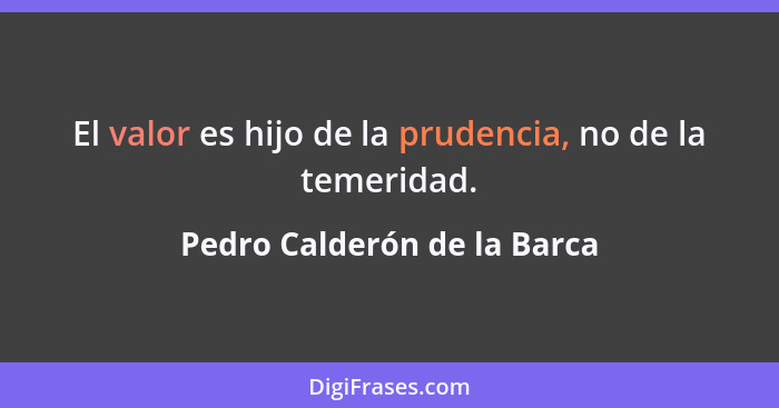 El valor es hijo de la prudencia, no de la temeridad.... - Pedro Calderón de la Barca