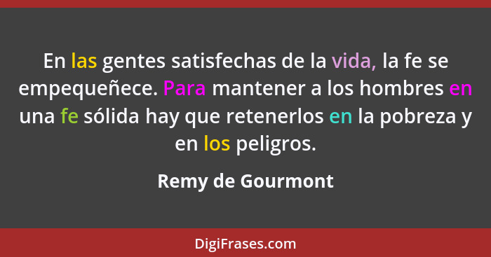 En las gentes satisfechas de la vida, la fe se empequeñece. Para mantener a los hombres en una fe sólida hay que retenerlos en la p... - Remy de Gourmont