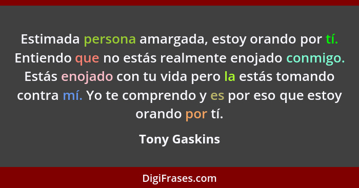 Estimada persona amargada, estoy orando por tí. Entiendo que no estás realmente enojado conmigo. Estás enojado con tu vida pero la está... - Tony Gaskins