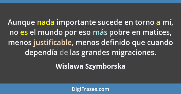 Aunque nada importante sucede en torno a mí, no es el mundo por eso más pobre en matices, menos justificable, menos definido que... - Wislawa Szymborska