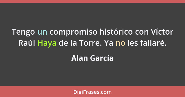 Tengo un compromiso histórico con Víctor Raúl Haya de la Torre. Ya no les fallaré.... - Alan García