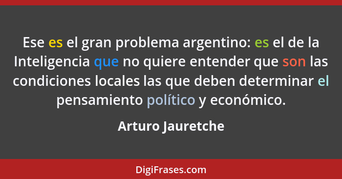 Ese es el gran problema argentino: es el de la Inteligencia que no quiere entender que son las condiciones locales las que deben de... - Arturo Jauretche