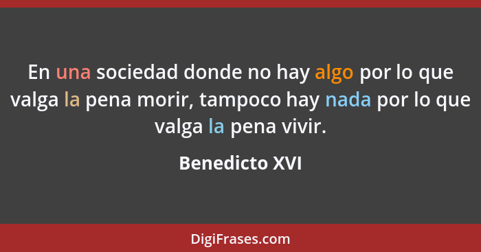 En una sociedad donde no hay algo por lo que valga la pena morir, tampoco hay nada por lo que valga la pena vivir.... - Benedicto XVI