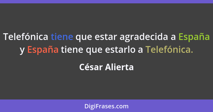 Telefónica tiene que estar agradecida a España y España tiene que estarlo a Telefónica.... - César Alierta