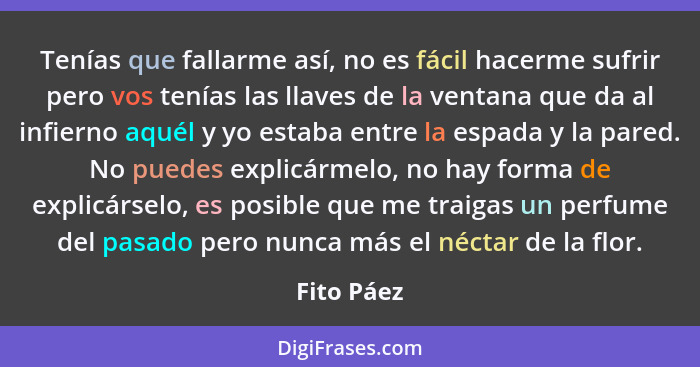 Tenías que fallarme así, no es fácil hacerme sufrir pero vos tenías las llaves de la ventana que da al infierno aquél y yo estaba entre la... - Fito Páez