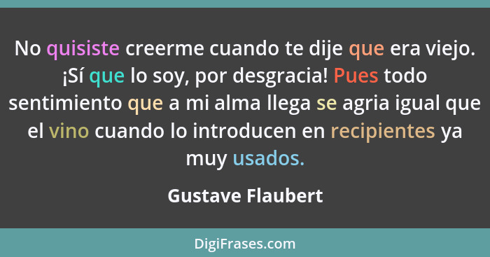 No quisiste creerme cuando te dije que era viejo. ¡Sí que lo soy, por desgracia! Pues todo sentimiento que a mi alma llega se agria... - Gustave Flaubert