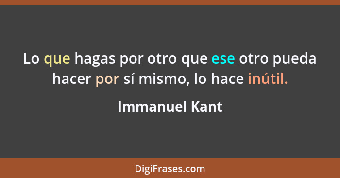 Lo que hagas por otro que ese otro pueda hacer por sí mismo, lo hace inútil.... - Immanuel Kant