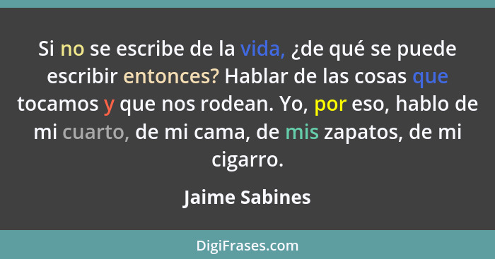 Si no se escribe de la vida, ¿de qué se puede escribir entonces? Hablar de las cosas que tocamos y que nos rodean. Yo, por eso, hablo... - Jaime Sabines