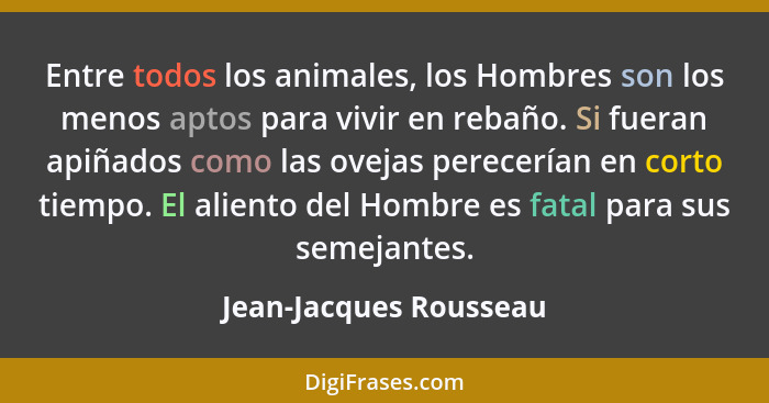 Entre todos los animales, los Hombres son los menos aptos para vivir en rebaño. Si fueran apiñados como las ovejas perecerían... - Jean-Jacques Rousseau