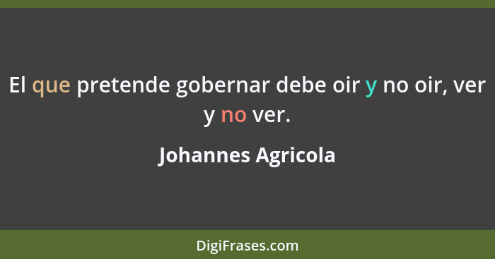 El que pretende gobernar debe oir y no oir, ver y no ver.... - Johannes Agricola