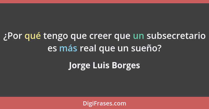 ¿Por qué tengo que creer que un subsecretario es más real que un sueño?... - Jorge Luis Borges