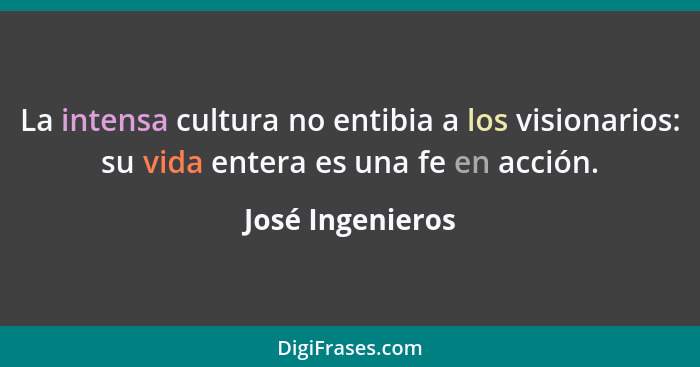 La intensa cultura no entibia a los visionarios: su vida entera es una fe en acción.... - José Ingenieros