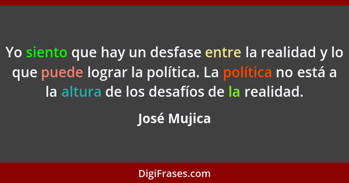 Yo siento que hay un desfase entre la realidad y lo que puede lograr la política. La política no está a la altura de los desafíos de la... - José Mujica