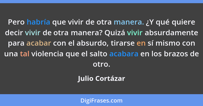 Pero habría que vivir de otra manera. ¿Y qué quiere decir vivir de otra manera? Quizá vivir absurdamente para acabar con el absurdo,... - Julio Cortázar