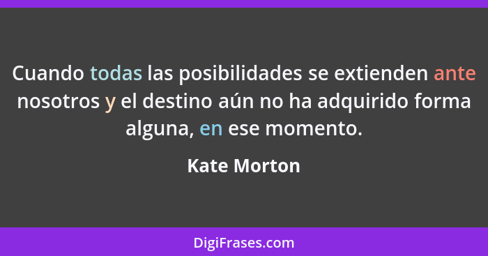 Cuando todas las posibilidades se extienden ante nosotros y el destino aún no ha adquirido forma alguna, en ese momento.... - Kate Morton