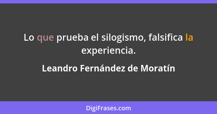Lo que prueba el silogismo, falsifica la experiencia.... - Leandro Fernández de Moratín