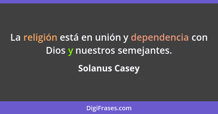 La religión está en unión y dependencia con Dios y nuestros semejantes.... - Solanus Casey