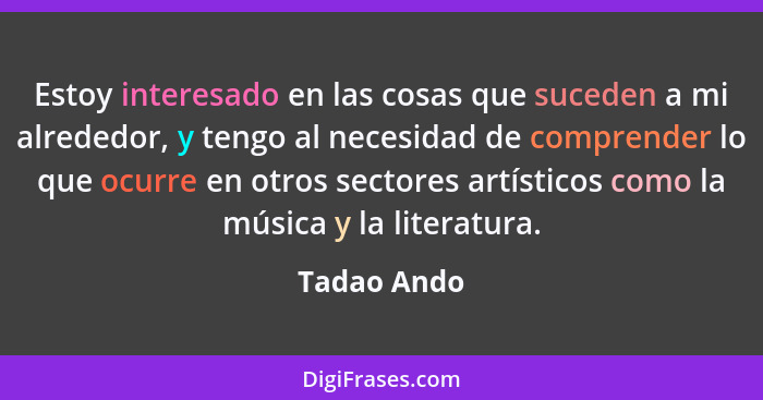 Estoy interesado en las cosas que suceden a mi alrededor, y tengo al necesidad de comprender lo que ocurre en otros sectores artísticos c... - Tadao Ando