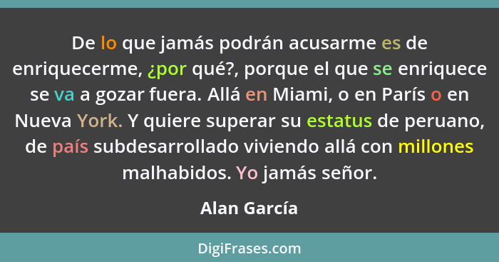 De lo que jamás podrán acusarme es de enriquecerme, ¿por qué?, porque el que se enriquece se va a gozar fuera. Allá en Miami, o en París... - Alan García