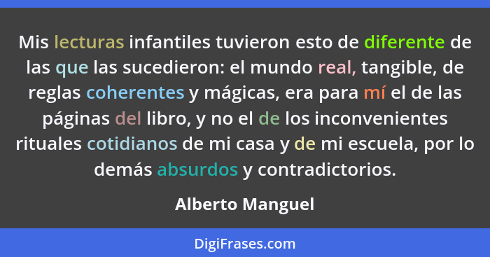 Mis lecturas infantiles tuvieron esto de diferente de las que las sucedieron: el mundo real, tangible, de reglas coherentes y mágica... - Alberto Manguel