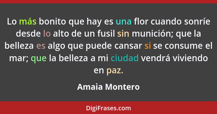 Lo más bonito que hay es una flor cuando sonríe desde lo alto de un fusil sin munición; que la belleza es algo que puede cansar si se... - Amaia Montero