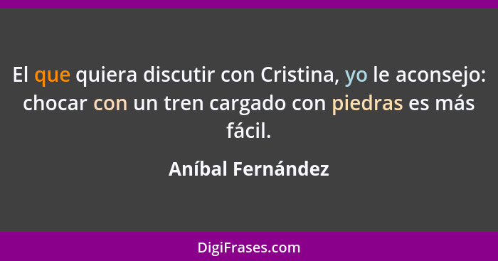 El que quiera discutir con Cristina, yo le aconsejo: chocar con un tren cargado con piedras es más fácil.... - Aníbal Fernández