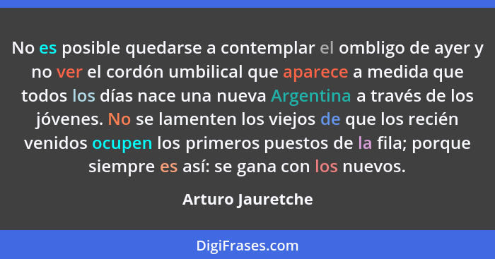 No es posible quedarse a contemplar el ombligo de ayer y no ver el cordón umbilical que aparece a medida que todos los días nace un... - Arturo Jauretche