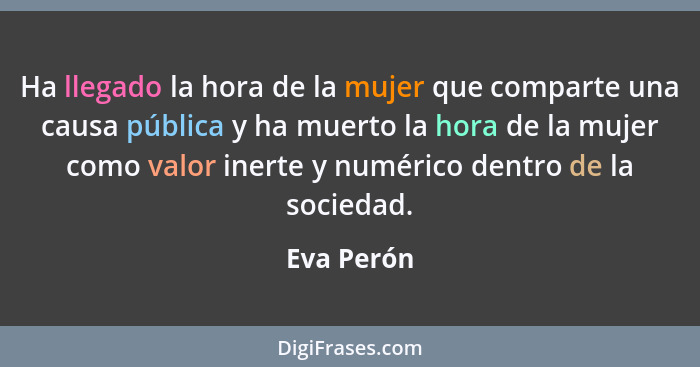 Ha llegado la hora de la mujer que comparte una causa pública y ha muerto la hora de la mujer como valor inerte y numérico dentro de la so... - Eva Perón