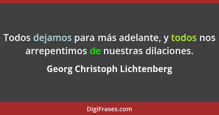 Todos dejamos para más adelante, y todos nos arrepentimos de nuestras dilaciones.... - Georg Christoph Lichtenberg