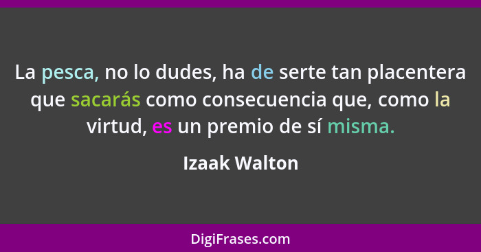 La pesca, no lo dudes, ha de serte tan placentera que sacarás como consecuencia que, como la virtud, es un premio de sí misma.... - Izaak Walton