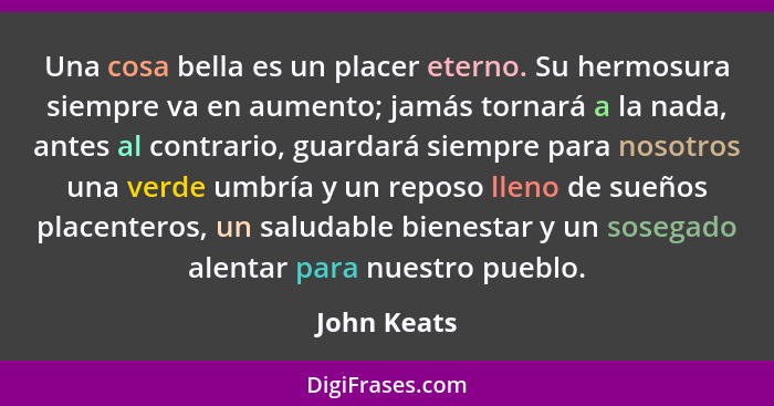 Una cosa bella es un placer eterno. Su hermosura siempre va en aumento; jamás tornará a la nada, antes al contrario, guardará siempre par... - John Keats