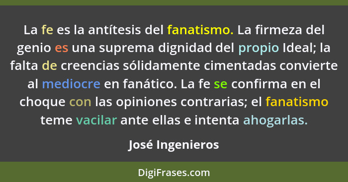 La fe es la antítesis del fanatismo. La firmeza del genio es una suprema dignidad del propio Ideal; la falta de creencias sólidament... - José Ingenieros