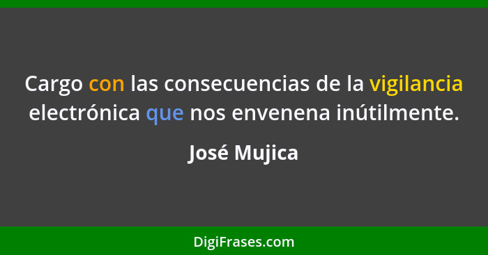 Cargo con las consecuencias de la vigilancia electrónica que nos envenena inútilmente.... - José Mujica